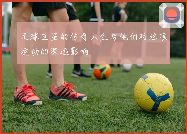 足球巨星的传奇人生与他们对这项运动的深远影响