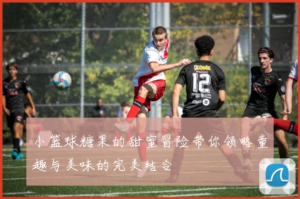 小篮球糖果的甜蜜冒险带你领略童趣与美味的完美结合