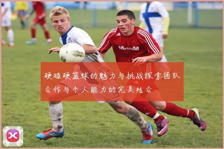 硬碰硬篮球的魅力与挑战探索团队合作与个人能力的完美结合