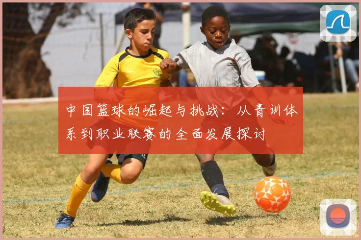 中国篮球的崛起与挑战：从青训体系到职业联赛的全面发展探讨