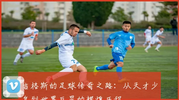 吉格斯的足球传奇之路：从天才少年到世界巨星的辉煌历程