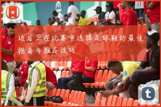 边后卫在比赛中选择足球鞋的最佳指南与推荐技巧