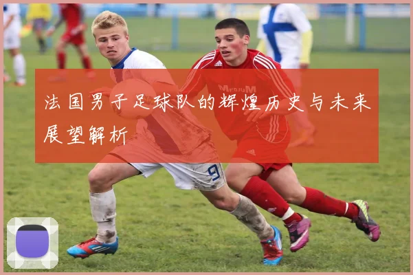 法国男子足球队的辉煌历史与未来展望解析
