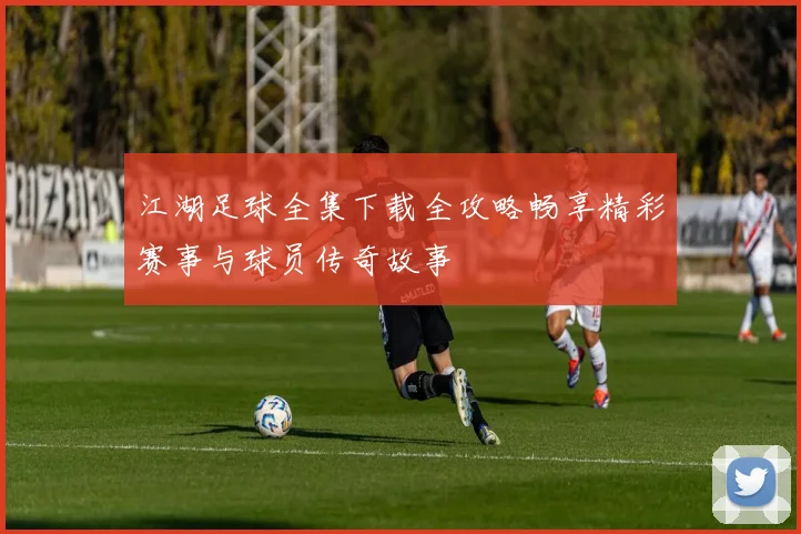 江湖足球全集下载全攻略畅享精彩赛事与球员传奇故事