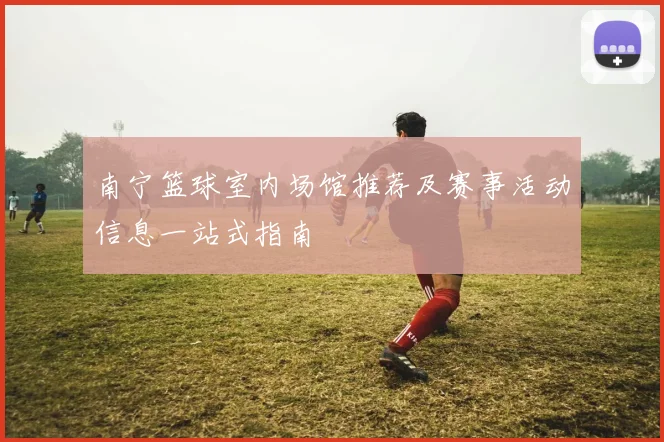 南宁篮球室内场馆推荐及赛事活动信息一站式指南