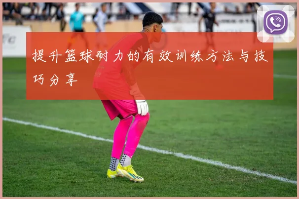提升篮球耐力的有效训练方法与技巧分享