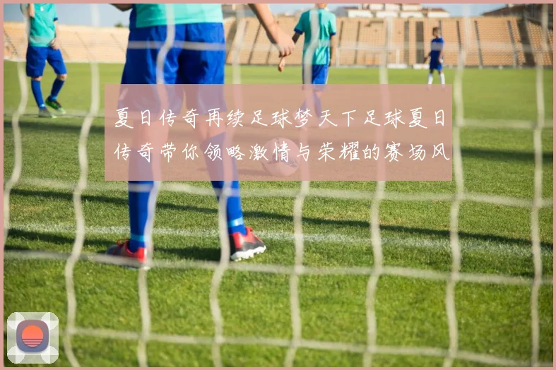 夏日传奇再续足球梦天下足球夏日传奇带你领略激情与荣耀的赛场风云