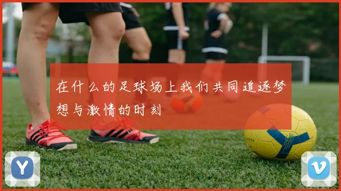 在什么的足球场上我们共同追逐梦想与激情的时刻